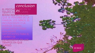 conclusion
esEL PSICOANÁLISIS EN SU
TIEMPO FUE UN GRAN
BOOM RESPECTO A LO
QUE SE PENSABA DE LA
FAMILIA, LOS NIÑOS, EL
INCONSCIENTE Y LA
ENERGÍA SEXUAL.
APORTANDO COSAS
REALMENTE
IMPORTANTES PARA EL
CAMBIO DE
PENSAMIENTO EN LOS
TIEMPOS EN QUE
SURGIÓ.
GO BACK
 