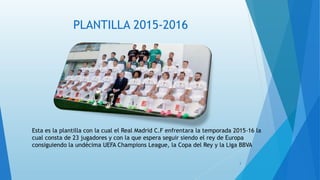 PLANTILLA 2015-2016
Esta es la plantilla con la cual el Real Madrid C.F enfrentara la temporada 2015-16 la
cual consta de 23 jugadores y con la que espera seguir siendo el rey de Europa
consiguiendo la undécima UEFA Champions League, la Copa del Rey y la Liga BBVA
3
 