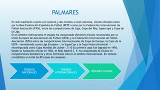 PALMARES
TORNEOS
NACIONALES
TORNEOS
INTERNACIONALES RESUMEN GLOBAL
El club madrileño cuenta con sesenta y dos trofeos a nivel nacional, siendo oficiales tanto
por la Real Federación Española de Fútbol (RFEF) como por la Federación Internacional de
Fútbol Asociación (FIFA), entre las competiciones de Liga, Copa del Rey, Supercopa y Copa de
la Liga.
En el ámbito internacional el equipo ha conquistado dieciocho títulos reconocidos por la
Unión Europea de Asociaciones de Fútbol (UEFA) y la Federación Internacional de Fútbol
Asociación (FIFA) entre las competiciones internacionales de Copa de Europa, la Copa de la
UEFA —renombrada como Liga Europea—, la SuperCup y la Copa Intercontinental —
reconfigurada como Copa Mundial de clubes—.5 10 Su primera copa fue lograda en 1956.
Desde su fundación oficial en 1902, el Real Madrid C. F. ha conquistado 62 títulos en
competiciones domésticas y otros 18 títulos más en el ámbito internacional. En síntesis
contabiliza un total de 80 copas de campeón.
5
 