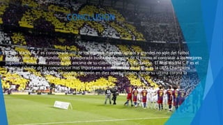CONCLUSION
 El Real Madrid C.F es considerado uno de los equipos mas prestigiosos y grandes no solo del futbol
europeo sino a nivel mundial, cada temporada busca dar lo mejor de si mismo al contratar a los mejores
jugadores. Busca estar siempre por encima de su clásico rival el F.C Barcelona. El Real Madrid C.F es el
máximo ganador de la competición mas importante a nivel de clubes la cual es la UEFA Champions
League donde a conseguido coronarse campeón en diez oportunidades donde su ultima corona la
consiguió en la temporada 2013-2014.
7
 