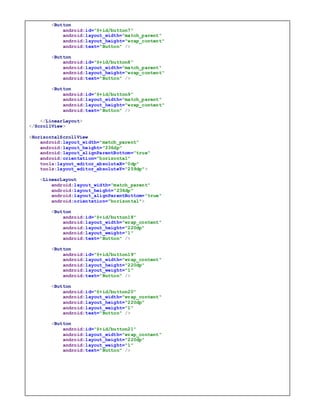 x
<Button
android:id="@+id/button7"
android:layout_width="match_parent"
android:layout_height="wrap_content"
android:text="Button" />
<Button
android:id="@+id/button8"
android:layout_width="match_parent"
android:layout_height="wrap_content"
android:text="Button" />
<Button
android:id="@+id/button9"
android:layout_width="match_parent"
android:layout_height="wrap_content"
android:text="Button" />
</LinearLayout>
</ScrollView>
<HorizontalScrollView
android:layout_width="match_parent"
android:layout_height="236dp"
android:layout_alignParentBottom="true"
android:orientation="horizontal"
tools:layout_editor_absoluteX="0dp"
tools:layout_editor_absoluteY="259dp">
<LinearLayout
android:layout_width="match_parent"
android:layout_height="236dp"
android:layout_alignParentBottom="true"
android:orientation="horizontal">
<Button
android:id="@+id/button18"
android:layout_width="wrap_content"
android:layout_height="220dp"
android:layout_weight="1"
android:text="Button" />
<Button
android:id="@+id/button19"
android:layout_width="wrap_content"
android:layout_height="220dp"
android:layout_weight="1"
android:text="Button" />
<Button
android:id="@+id/button20"
android:layout_width="wrap_content"
android:layout_height="220dp"
android:layout_weight="1"
android:text="Button" />
<Button
android:id="@+id/button21"
android:layout_width="wrap_content"
android:layout_height="220dp"
android:layout_weight="1"
android:text="Button" />
 