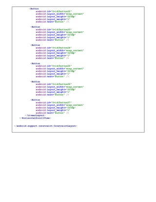 <Button
android:id="@+id/button22"
android:layout_width="wrap_content"
android:layout_height="220dp"
android:layout_weight="1"
android:text="Button" />
<Button
android:id="@+id/button23"
android:layout_width="wrap_content"
android:layout_height="220dp"
android:layout_weight="1"
android:text="Button" />
<Button
android:id="@+id/button24"
android:layout_width="wrap_content"
android:layout_height="220dp"
android:layout_weight="1"
android:text="Button" />
<Button
android:id="@+id/button25"
android:layout_width="wrap_content"
android:layout_height="220dp"
android:layout_weight="1"
android:text="Button" />
<Button
android:id="@+id/button26"
android:layout_width="wrap_content"
android:layout_height="220dp"
android:layout_weight="1"
android:text="Button" />
<Button
android:id="@+id/button27"
android:layout_width="wrap_content"
android:layout_height="220dp"
android:layout_weight="1"
android:text="Button" />
</LinearLayout>
</HorizontalScrollView>
</android.support.constraint.ConstraintLayout>
 