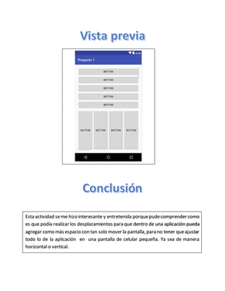 Esta actividad seme hizo interesante y entretenida porquepudecomprender como
es que podía realizar los desplazamientos para que dentro de una aplicación pueda
agregar como más espacio con tan solo mover la pantalla, para no tener queajustar
todo lo de la aplicación en una pantalla de celular pequeña. Ya sea de manera
horizontal o vertical.
 