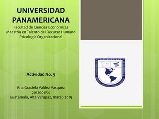 UNIVERSIDAD
PANAMERICANA
Facultad de Ciencias Económicas
Maestría en Talento del Recurso Humano
Psicología Organizacional
Actividad No. 9
Ana Graciela Valdez Vasquez
201200854
Guatemala, Alta Verapaz, marzo 2019
 