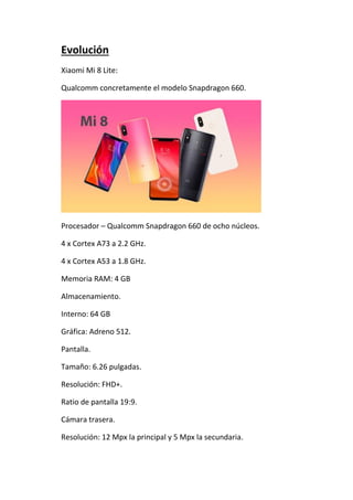 Evolución
Xiaomi Mi 8 Lite:
Qualcomm concretamente el modelo Snapdragon 660.
Procesador – Qualcomm Snapdragon 660 de ocho núcleos.
4 x Cortex A73 a 2.2 GHz.
4 x Cortex A53 a 1.8 GHz.
Memoria RAM: 4 GB
Almacenamiento.
Interno: 64 GB
Gráfica: Adreno 512.
Pantalla.
Tamaño: 6.26 pulgadas.
Resolución: FHD+.
Ratio de pantalla 19:9.
Cámara trasera.
Resolución: 12 Mpx la principal y 5 Mpx la secundaria.
 