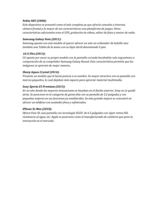 Nokia N85 (2008):
Este dispositivo se presentó como el más completo ya que ofrecía conexión a Internet,
cámara frontal y la mayor de sus características una plataforma de juegos. Otras
características adicionales eran el GPS, grabación de vídeos, editor de fotos y emisor de radio.
Samsung Galaxy Note (2011):
Samsung aposto con este modelo al querer ofrecer no solo un ordenador de bolsillo sino
también una Tablet de la mano con su lápiz táctil denominado S-pen.
LG G Flex (2013):
LG aposto por sacar su propio modelo con la pantalla curvada haciéndolo más ergonómico a
comparación de su competidor Samsung Galaxy Round. Esta característica permitía que las
imágenes se aprecien de mejor manera..
Sharp Aquos Crystal (2014):
Presento un modelo que le hacía justicia a su nombre. Su mayor atractivo era su pantalla con
marcos pequeños, lo cual dejaban más espacio para apreciar material multimedia.
Sony Xperia Z5 Premium (2015):
En un año donde las mayores innovaciones se basaban en el diseño exterior, Sony no se quedó
atrás. Se posiciono en la categoría de gama alta con su pantalla de 5.2 pulgadas y con
pequeñas mejoras en sus funciones ya establecidas. Su más grande mejora se concentró en
ofrecer un teléfono con acabados finos y sofisticados.
IPhone Xs Max (2018):
Ofrece Fase ID, una pantalla con tecnología OLED de 6.5 pulgadas con súper retina HD,
resistencia al agua, etc. Apple se posiciona como el manufacturado de celulares que pone la
innovación en el mercado.
 