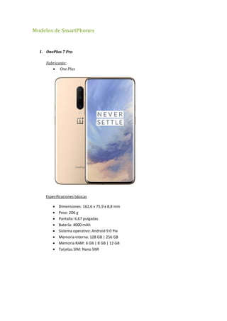 Modelos de SmartPhones
1. OnePlus 7 Pro
Fabricante:
 One Plus
Especificaciones básicas
 Dimensiones: 162,6 x 75,9 x 8,8 mm
 Peso: 206 g
 Pantalla: 6,67 pulgadas
 Batería: 4000 mAh
 Sistema operativo: Android 9.0 Pie
 Memoria interna: 128 GB | 256 GB
 Memoria RAM: 6 GB | 8 GB | 12 GB
 Tarjetas SIM: Nano SIM
 
