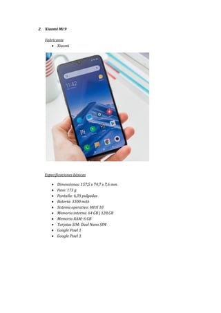 2. Xiaomi Mi 9
Fabricante
 Xiaomi
Especificaciones básicas
 Dimensiones: 157,5 x 74,7 x 7,6 mm
 Peso: 173 g
 Pantalla: 6,39 pulgadas
 Batería: 3300 mAh
 Sistema operativo: MIUI 10
 Memoria interna: 64 GB | 128 GB
 Memoria RAM: 6 GB
 Tarjetas SIM: Dual Nano SIM
 Google Pixel 3
 Google Pixel 3
 