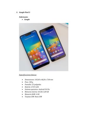 3. Google Pixel 3
Fabricante:
 Google
Especificaciones básicas
 Dimensiones: 145,60 x 68,20 x 7,90 mm
 Peso: 148 g
 Pantalla: 5,5 pulgadas
 Batería: 2.915 mAh
 Sistema operativo: Android 9.0 Pie
 Memoria interna: 64 GB | 128 GB
 Memoria RAM: 4 GB
 Tarjetas SIM: Nano SIM
 