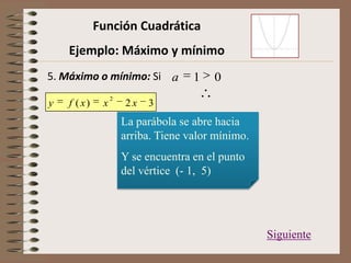 Función Cuadrática
Ejemplo: Máximo y mínimo
5. Máximo o mínimo: Si 01a
La parábola se abre hacia
arriba. Tiene valor mínimo.
Y se encuentra en el punto
del vértice (- 1, 5)
Siguiente
32)(
2
xxxfy
 
