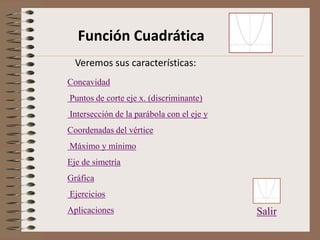 Función Cuadrática
Concavidad
Puntos de corte eje x. (discriminante)
Intersección de la parábola con el eje y
Coordenadas del vértice
Máximo y mínimo
Eje de simetría
Gráfica
Ejercicios
Aplicaciones Salir
Veremos sus características:
 
