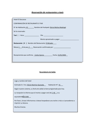 Reservación de restaurantes y taxis


Hotel El Descanso

CONFIRMACIÓN DE RESTAURANTE O TAXI

N° de Habitación: 41_______ Nombre del Huésped: Gloria Molina Madrigal

Se ha reservado:

Taxi ( ) Hora: _________________ Día: _______________________

                                     Monto aproximado a pagar: ______________________

Restaurante ( X ) Nombre del Restaurante: El Mirador____

Mesas:1___# de pax: 2____ Reservación confirmada por: ____________________



Recepcionista que confirma: _Carlos Quiroz_____         Fecha: 21/01/2003__




                                    Recordatorio de Salida




 Logo y nombre del hotel

 Estimado Sr / Sra.:Gloria Ramírez Quesada.__     Habitación N°: 41___

 Según nuestro sistema, su fecha de salida la tiene programada para hoy.

 La recepción le informa que el monto a pagar será de $ 40__o su

 equivalente₡ 20.000__.

 Por favor, sírvase informarnos si desea hospedarse una noche o más o si procedemos a
 imprimir su factura.

 Muchas Gracias.
 