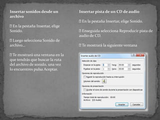 Insertar sonidos desde un        Insertar pista de un CD de audio
archivo
                                  la pestaña Insertar, elige Sonido.
                                  En
 la pestaña Insertar, elige
 En
Sonido.                          Enseguida selecciona Reproducir pista de
                                 audio de CD.
 Luego selecciona Sonido de
archivo...                        mostrará la siguiente ventana
                                  Te

 mostrará una ventana en la
  Te
que tendrás que buscar la ruta
del archivo de sonido, una vez
lo encuentres pulsa Aceptar.
 