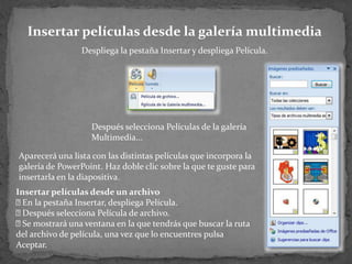 Insertar películas desde la galería multimedia
                 Despliega la pestaña Insertar y despliega Película.




                   Después selecciona Películas de la galería
                   Multimedia...

Aparecerá una lista con las distintas películas que incorpora la
galería de PowerPoint. Haz doble clic sobre la que te guste para
insertarla en la diapositiva.
Insertar películas desde un archivo
 la pestaña Insertar, despliega Película.
  En
 Después selecciona Película de archivo.
 mostrará una ventana en la que tendrás que buscar la ruta
  Se
del archivo de película, una vez que lo encuentres pulsa
Aceptar.
 
