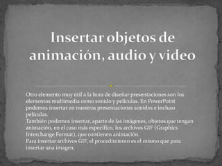 Otro elemento muy útil a la hora de diseñar presentaciones son los
elementos multimedia como sonido y películas. En PowerPoint
podemos insertar en nuestras presentaciones sonidos e incluso
películas.
También podemos insertar, aparte de las imágenes, objetos que tengan
animación, en el caso más específico, los archivos GIF (Graphics
Interchange Format), que contienen animación.
Para insertar archivos GIF, el procedimiento es el mismo que para
insertar una imagen.
 