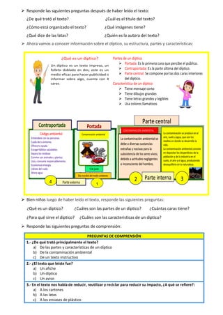 ➢ Responde las siguientes preguntas después de haber leído el texto:
¿De qué trató el texto? ¿Cuál es el título del texto?
¿Cómo está organizado el texto? ¿Qué imágenes tiene?
¿Qué dice de las latas? ¿Quién es la autora del texto?
➢ Ahora vamos a conocer información sobre el díptico, su estructura, partes y características:
➢ Bien niños luego de haber leído el texto, responde las siguientes preguntas:
¿Qué es un díptico? ¿Cuáles son las partes de un díptico? ¿Cuántas caras tiene?
¿Para qué sirve el diptico? ¿Cuáles son las caracteristicas de un diptico?
➢ Responde las siguientes preguntas de comprensión:
PREGUNTAS DE COMPRENSIÓN
1.- ¿De qué trató principalmente el texto?
a) De las partes y características de un díptico
b) De la contaminación ambiental
c) De un texto instructivo
2.- ¿El texto que leíste fue?
a) Un afiche
b) Un díptico
c) Un aviso
3.- En el texto nos habla de reducir, reutilizar y reciclar para reducir su impacto, ¿A qué se refiere?:
a) A los cartones
b) A las latas
c) A los envases de plástico
¿Qué es un díptico?
Un díptico es un texto impreso, un
folleto doblado en dos, este es un
medio eficaz para hacer publicidad o
informar sobre algo, cuenta con 4
caras.
Partes de un díptico
➢ Portada: Es la primera cara que percibe el público.
➢ Contraportada: Es la parte última del díptico.
➢ Parte central: Se compone por las dos caras interiores
del díptico.
Característica de un díptico
➢ Tiene mensaje corto
➢ Tiene dibujos grandes
➢ Tiene letras grandes y legibles
➢ Usa colores llamativos
 