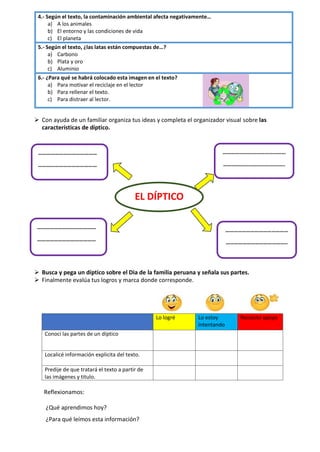 4.- Según el texto, la contaminación ambiental afecta negativamente…
a) A los animales
b) El entorno y las condiciones de vida
c) El planeta
5.- Según el texto, ¿las latas están compuestas de…?
a) Carbono
b) Plata y oro
c) Aluminio
6.- ¿Para qué se habrá colocado esta imagen en el texto?
a) Para motivar el reciclaje en el lector
b) Para rellenar el texto.
c) Para distraer al lector.
➢ Con ayuda de un familiar organiza tus ideas y completa el organizador visual sobre las
características de díptico.
➢ Busca y pega un díptico sobre el Dia de la familia peruana y señala sus partes.
➢ Finalmente evalúa tus logros y marca donde corresponde.
Lo logré Lo estoy
intentando
Necesito apoyo
Conocí las partes de un díptico
Localicé información explicita del texto.
Predije de que tratará el texto a partir de
las imágenes y titulo.
Reflexionamos:
¿Qué aprendimos hoy?
¿Para qué leímos esta información?
……………………………………
……………………………………
………………………………………
……………………………………..
………………………………………
……………………………………..
……………………………………
……………………………………
EL DÍPTICO
 