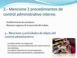 2.- Mencione 2 procedimientos de
control administrativo interno.
- Establecimiento de estándares
- Mantener registros de la ejecución del trabajo.
3.- Mencione 5 actividades de objeto del
control administrativo.
-La observación y la inspección
-Las rutinas o los procedimientos de control interno
-Los informes
-Los planes financieros y los presupuestos.
-Los mecanismos mecanismos y automáticos.