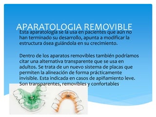APARATOLOGIA REMOVIBLEEsta aparatología se la usa en pacientes que aún no
han terminado su desarrollo, apunta a modificar la
estructura ósea guiándola en su crecimiento.
Dentro de los aparatos removibles también podríamos
citar una alternativa transparente que se usa en
adultos. Se trata de un nuevo sistema de placas que
permiten la alineación de forma prácticamente
invisible. Esta indicada en casos de apiñamiento leve.
Son transparentes, removibles y confortables.
 
