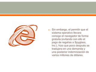    Sin embargo, el permitir que el
    sistema operativo llevara
    consigo el navegador de forma
    gratuita (evitando con ello el
    pago de regalías a Spyglass,
    Inc.), hizo que poco después se
    tradujera en una demanda y
    una posterior indemnización de
    varios millones de dólares.
 