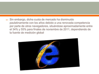    Sin embargo, dicha cuota de mercado ha disminuido
    paulatinamente con los años debido a una renovada competencia
    por parte de otros navegadores, situándose aproximadamente entre
    el 34% y 55% para finales de noviembre de 2011, dependiendo de
    la fuente de medición global
 