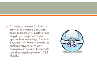    El proyecto Internet Explorer se
    inició en el verano de 1994 por
    Thomas Reardon y, posteriormente,
    dirigido por Benjamin Slivka,
    aprovechando el código fuente de
    Spyglass, Inc. Mosaic, uno de los
    primeros navegadores web
    comerciales con vínculos formales
    con el navegador pionero NCSA
    Mosaic.
 