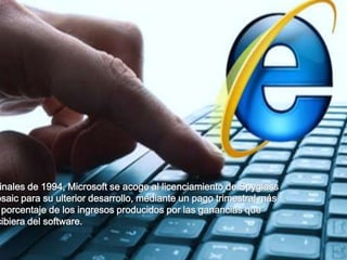 inales de 1994, Microsoft se acoge al licenciamiento de Spyglass
osaic para su ulterior desarrollo, mediante un pago trimestral más
  porcentaje de los ingresos producidos por las ganancias que
cibiera del software.
 