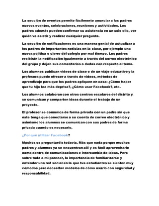 La sección de eventos permite fácilmente anunciar a los padres
nuevos eventos, celebraciones, reuniones y actividades. Los
padres además pueden confirmar su asistencia en un solo clic, ver
quién va asistir y realizar cualquier pregunta.
La sección de notificaciones es una manera genial de actualizar a
los padres de importantes noticias en la clase, por ejemplo una
nueva política o cierre del colegio por mal tiempo. Los padres
recibirán la notificación igualmente a través del correo electrónico
del grupo y dejan sus comentarios o dudas con respecto al tema.
Los alumnos publican videos de clase o de un viaje educativo y la
profesora puede ofrecer a través de videos, métodos de
aprendizaje para que los padres apliquen en casa: ¿Cómo hacer
que tu hijo lea más deprisa?, ¿Cómo usar Facebook?, etc.
Los alumnos colaboran con otros centros escolares del distrito y
se comunican y comparten ideas durante el trabajo de un
proyecto.
El profesor se comunica de forma privada con un padre sin que
éste tenga que conectarse a su cuenta de correo electrónico y
asimismo los alumnos se comunican con sus padres de forma
privada cuando es necesario.
¿Por qué utilizar Facebook?
Muchos os preguntaréis todavía. Más que nada porque muchos
padres y alumnos ya se encuentran allí y es fácil aprovecharlo
como centro de comunicaciones e intercambio de ideas. Pero
sobre todo a mi parecer, la importancia de familiarizarse y
entender una red social en la que tus estudiantes se sienten muy
cómodos pero necesitan modelos de cómo usarlo con seguridad y
responsabilidad.
 