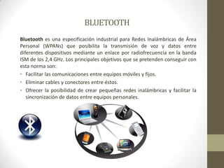 BLUETOOTHBluetooth es una especificación industrial para Redes Inalámbricas de Área Personal (WPANs) que posibilita la transmisión de voz y datos entre diferentes dispositivos mediante un enlace por radiofrecuencia en la bandaISM de los 2,4 GHz. Los principales objetivos que se pretenden conseguir con esta norma son:Facilitar las comunicaciones entre equipos móviles y fijos.Eliminar cables y conectores entre éstos.Ofrecer la posibilidad de crear pequeñas redes inalámbricas y facilitar la sincronización de datos entre equipos personales.