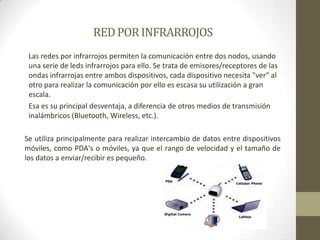 RED POR INFRARROJOSLas redes por infrarrojos permiten la comunicación entre dos nodos, usando una serie de leds infrarrojos para ello. Se trata de emisores/receptores de las ondas infrarrojas entre ambos dispositivos, cada dispositivo necesita "ver" al otro para realizar la comunicación por ello es escasa su utilización a gran escala.Esa es su principal desventaja, a diferencia de otros medios de transmisión inalámbricos (Bluetooth, Wireless, etc.).Se utiliza principalmente para realizar intercambio de datos entre dispositivos móviles, como PDA's o móviles, ya que el rango de velocidad y el tamaño de los datos a enviar/recibir es pequeño.