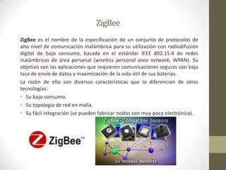 ZigBeeZigBee es el nombre de la especificación de un conjunto de protocolos de alto nivel de comunicación inalámbrica para su utilización con radiodifusión digital de bajo consumo, basada en el estándar IEEE 802.15.4 de redes inalámbricas de área personal (wireless personal area network, WPAN). Su objetivo son las aplicaciones que requieren comunicaciones seguras con baja tasa de envío de datos y maximización de la vida útil de sus baterías.La razón de ello son diversas características que lo diferencian de otras tecnologías:Su bajo consumo.Su topología de red en malla.Su fácil integración (se pueden fabricar nodos con muy poca electrónica).