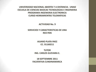  UNIVERSIDAD NACIONAL ABIERTA Y A DISTANCIA - UNAD ESCUELA DE CIENCIAS BASICAS TECNOLOGIAS E INGENIERIA PROGRAMA INGENIERIA ELECTRONICA CURSO HERRAMIENTAS TELEMATICAS ACTIVIDAD No. 9 SERVICIOS Y CARACTERISTICAS DE UNA RED PAN ALVARO PLATA PAEZ CC. 91160211 TUTOR ING. CARLOS GUEVARA E. 18 SEPTIEMBRE 2011 FACATATIVA CUNDINAMARCA 