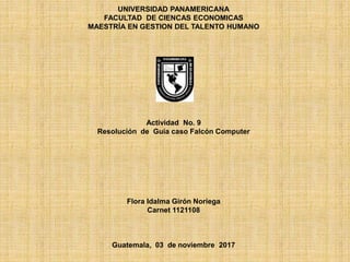 UNIVERSIDAD PANAMERICANA
FACULTAD DE CIENCAS ECONOMICAS
MAESTRÍA EN GESTION DEL TALENTO HUMANO
Actividad No. 9
Resolución de Guía caso Falcón Computer
Flora Idalma Girón Noriega
Carnet 1121108
Guatemala, 03 de noviembre 2017
 