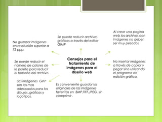 Se puede reducir archivos 
gráficos a través del editor 
GIMP 
Consejos para el 
tratamiento de 
imágenes para el 
diseño web 
Es conveniente guardar los 
originales de las imágenes 
favoritas en BMP,TIFF,JPEG, sin 
comprimir . 
No guardar imágenes 
en resolución superior a 
72 ppp. 
Se puede reducir el 
número de colores de 
la paleta para reducir 
el tamaño del archivo. 
Al crear una pagina 
web los archivos con 
imágenes no deben 
ser muy pesados 
No insertar imágenes 
a través de copiar y 
pegar sino utilizando 
el programa de 
edición gráfica. 
Las imágenes GIFP 
son las mas 
adecuadas para los 
dibujos ,gráficos y 
logotipos. 
 