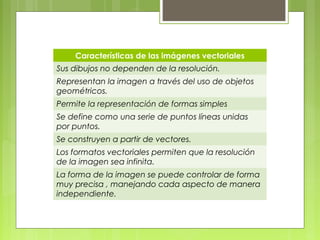 Características de las imágenes vectoriales 
Sus dibujos no dependen de la resolución. 
Representan la imagen a través del uso de objetos 
geométricos. 
Permite la representación de formas simples 
Se define como una serie de puntos líneas unidas 
por puntos. 
Se construyen a partir de vectores. 
Los formatos vectoriales permiten que la resolución 
de la imagen sea infinita. 
La forma de la imagen se puede controlar de forma 
muy precisa , manejando cada aspecto de manera 
independiente. 
 