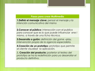 Pasos para crear Multimedia 
1.Definir el mensaje clave: pensar el mensaje y la 
intención comunicativa del mismo 
2.Conocer al público: interacción con el publico 
para conocer que es lo que puede influenciar ene l 
mismo, a través de una ficha técnica. 
3.Desarrollo o guión: definición del game –play, 
intervención propia de la agencia especialista. 
4.Creaciòn de un prototipo: prototipo que permite 
al cliente visualizar la aplicación. 
5. Creación del producto: posterior al testeo del 
prototipo se ha la redefinición para ya desarrollar el 
producto definitivo. 
 