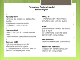 Formatos y Parámetros del 
sonido digital 
Formato WAV: 
-formato de excelente calidad de 
audio . 
-Ideal para guardar audios 
originales y comprimirlos . 
Formato Mp3: 
-Ideal para publicar audios en la 
web. 
-Tiene mínima perdida de calidad. 
Formato MIDI: 
-almacena secuencias de 
dispositivos sintetizadores. 
-por lo general se utiliza en sonidos 
de fondos de paginas HTML. 
MPEG-1: 
-Sincronización y transmisión 
simultánea de vídeo y audio. 
WMA: 
-provee mejor calidad de sonido 
que el mp3. 
-Es un formato estándar para 
compresión con pérdida. 
KAR: karaoke 
-archivo de karaoke comprimido 
Real Audio Networks: 
-utilizado en transmisiones por 
internet en tiempo real. 
 