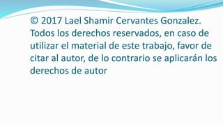 © 2017 Lael Shamir Cervantes Gonzalez.
Todos los derechos reservados, en caso de
utilizar el material de este trabajo, favor de
citar al autor, de lo contrario se aplicarán los
derechos de autor
 