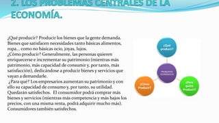 ¿Qué producir? Producir los bienes que la gente demanda.
Bienes que satisfacen necesidades tanto básicas alimentos,
ropa... como no básicas ocio, joyas, lujos.
¿Cómo producir? Generalmente, las personas quieren
enriquecerse e incrementar su patrimonio (mientras más
patrimonio, más capacidad de consumir y, por tanto, más
satisfacción), dedicándose a producir bienes y servicios que
vayan a demandarle.
¿Para qué? Los empresarios aumentan su patrimonio y con
ello su capacidad de consumo y, por tanto, su utilidad.
Quedarán satisfechos. El consumidor podrá comprar más
bienes y servicios (mientras más competencia y más bajos los
precios, con una misma renta, podrá adquirir mucho más).
Consumidores también satisfechos.
 
