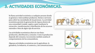 Se llama actividad económica a cualquier proceso donde
se generan e intercambian productos, bienes o servicios
para cubrir las necesidades de las personas. La actividad
económica permite la generación de riqueza dentro de
una comunidad (ciudad, región o país) mediante la
extracción, transformación y distribución de los recursos
naturales o bien de algún tipo de servicio.
Las actividades económicas abarcan tres fases:
producción, distribución y consumo. Como la producción
depende del consumo, la economía también analiza el
comportamiento de los consumidores.
Algunas actividades económicas son la agricultura, la
ganadería, la industria, el comercio, y las comunicaciones.
 