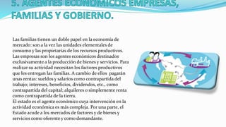 Las familias tienen un doble papel en la economía de
mercado: son a la vez las unidades elementales de
consumo y las propietarias de los recursos productivos.
Las empresas son los agentes económicos destinados
exclusivamente a la producción de bienes y servicios. Para
realizar su actividad necesitan los factores productivos
que les entregan las familias. A cambio de ellos pagarán
unas rentas: sueldos y salarios como contrapartida del
trabajo; intereses, beneficios, dividendos, etc., como
contrapartida del capital; alquileres o simplemente renta
como contrapartida de la tierra.
El estado es el agente económico cuya intervención en la
actividad económica es más compleja. Por una parte, el
Estado acude a los mercados de factores y de bienes y
servicios como oferente y como demandante.
 