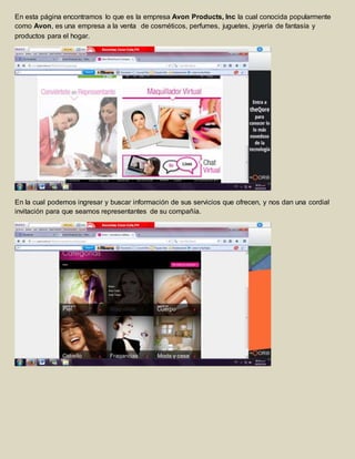 En esta página encontramos lo que es la empresa Avon Products, Inc la cual conocida popularmente 
como Avon, es una empresa a la venta de cosméticos, perfumes, juguetes, joyería de fantasía y 
productos para el hogar. 
En la cual podemos ingresar y buscar información de sus servicios que ofrecen, y nos dan una cordial 
invitación para que seamos representantes de su compañía. 
 