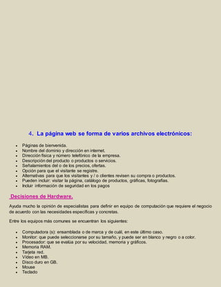 4. La página web se forma de varios archivos electrónicos: 
 Páginas de bienvenida. 
 Nombre del dominio y dirección en internet. 
 Dirección física y número telefónico de la empresa. 
 Descripción del producto o productos o servicios. 
 Señalamientos del o de los precios, ofertas. 
 Opción para que el visitante se registre. 
 Alternativas para que los visitantes y / o clientes revisen su compra o productos. 
 Pueden incluir: visitar la página, catálogo de productos, gráficas, fotografías. 
 Incluir información de seguridad en los pagos 
Decisiones de Hardware. 
Ayuda mucho la opinión de especialistas para definir en equipo de computación que requiere el negocio 
de acuerdo con las necesidades específicas y concretas. 
Entre los equipos más comunes se encuentran los siguientes: 
 Computadora (s): ensamblada o de marca y de cuál, en este último caso. 
 Monitor: que puede seleccionarse por su tamaño, y puede ser en blanco y negro o a color. 
 Procesador: que se evalúa por su velocidad, memoria y gráficos. 
 Memoria RAM. 
 Tarjeta red. 
 Vídeo en MB. 
 Disco duro en GB. 
 Mouse 
 Teclado 
 