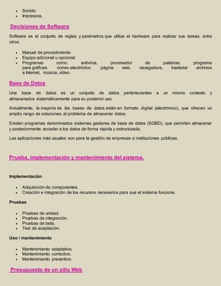  Sonido 
 Impresora. 
Decisiones de Software 
Software es el conjunto de reglas y parámetros que utiliza el hardware para realizar sus tareas, entre 
otros: 
 Manual de procedimiento 
 Equipo adicional u opcional. 
 Programas como: antivirus, procesador de palabras, programa 
para gráficas correo electrónico página web, navegadora, trasladar archivos 
a Internet, música, vídeo. 
Base de Datos 
Una base de datos es un conjunto de datos pertenecientes a un mismo contexto y 
almacenados sistemáticamente para su posterior uso. 
Actualmente, la mayoría de las bases de datos están en formato digital (electrónico), que ofrecen un 
amplio rango de soluciones al problema de almacenar datos. 
Existen programas denominados sistemas gestores de basa de datos (SGBD), que permiten almacenar 
y posteriormente acceder a los datos de forma rápida y estructurada. 
Las aplicaciones más usuales son para la gestión de empresas e instituciones públicas. 
Prueba, implementación y mantenimiento del sistema. 
Implementación 
 Adquisición de componentes. 
 Creación e integración de los recursos necesarios para que el sistema funcione. 
Pruebas 
 Pruebas de unidad. 
 Pruebas de integración. 
 Pruebas de beta. 
 Test de aceptación. 
Uso / mantenimiento 
 Mantenimiento adaptativo. 
 Mantenimiento correctivo. 
 Mantenimiento preventivo. 
Presupuesto de un sitio Web 
 