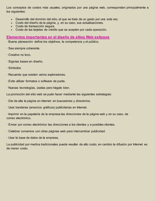 Los conceptos de costos más usuales, originados por una página web, corresponden principalmente a 
los siguientes: 
 Desarrollo del dominio del sitio, el que se trata de un gasto por una sola vez. 
 Costo del diseño de la página, y, en su caso, sus actualizaciones. 
 Costo de transacción segura. 
 Costo de las tarjetas de crédito que se acepten por cada operación. 
Elementos importantes en el diseño de sitios Web exitosos 
· Buena planeación: defina los objetivos, la competencia y el público. 
· Sea siempre coherente. 
· Creativo no loco. 
· Siga las bases en diseño. 
· Símbolos 
· Recuerde que existen varios exploradores. 
· Evite utilizar formatos o software de punta. 
· Nuevas tecnologías, úselas pero hágalo bien. 
La promoción del sitio web se pude hacer mediante las siguientes estrategias: 
· Dar de alta la página en Internet en buscadores y directorios. 
· Usar banderas (anuncios gráficos) publicitarias en Internet. 
· Imprimir en la papelería de la empresa las direcciones de la página web y en su caso, de 
correo electrónico. 
· Enviar por correo electrónico las direcciones a los clientes y a posibles clientes. 
· Celebrar convenios con otras páginas web para intercambiar publicidad. 
· Usar la base de datos de la empresa. 
La publicidad por medios tradicionales puede resultar de alto costo, en cambio la difusión por Internet es 
de menor costo. 

