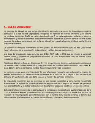 1. ¿QUÉ ES UN DOMINIO? 
Un dominio de Internet es una red de identificación asociada a un grupo de dispositivos o equipos 
conectados a la red Internet. El propósito principal de los nombres de dominio en Internet y del sistema 
de nombres de dominio (DNS), es traducir las direcciones IP de cada nodo activo en la red, a términos 
memorizables y fáciles de encontrar. Esta abstracción hace posible que cualquier servicio (de red) pueda 
moverse de un lugar geográfico a otro en la red Internet, aun cuando el cambio implique que tendrá una 
dirección IP diferente. 
Un dominio se compone normalmente de tres partes: en www.masadelante.com, las tres uves dobles 
(www), el nombre de la organización (más adelante) y el tipo de organización (com). 
Los tipos de organización más comunes son .COM, .NET, .MIL, y .ORG, que se refieren a comercial, 
network, militar, y organización (originalmente sin ánimo de lucro, aunque ahora cualquier persona puede 
registrar un dominio .org). 
Puesto que Internet se basa en direcciones IP, y no en nombres de dominio, cada servidor web requiere 
de un servidor de nombres de dominio (DNS) para traducir los nombres de los dominios a direcciones IP. 
Cada dominio tiene un servidor de nombre de dominio primario y otro secundario. 
Un dominio es una parte muy importante de todo el proceso necesario para establecer tu negocio en 
Internet. El dominio es un identificador que al utilizarse en la dirección de tu página o sitio de Internet se 
convierte en una herramienta para dar a conocer tu marca y tus servicios en Internet. 
Es importante mencionar que los dominios no son marcas registradas y como hemos mencionado 
anteriormente, al registrar un dominio proteges tu nombre o el de tu negocio en Internet, ya que nadie 
más podrá utilizarlo, y al realizar esta actividad, das el primer paso para establecer un negocio en línea. 
Seleccionar el dominio correcto es esencial para la estrategia de mercadotecnia que tú tengas para dar a 
conocer tu sitio de Internet, por esta razón es importante registrar un dominio que sea fácil de escribir, de 
recordar y lo más importante que estérelacionado con el nombre de tu negocio o marca. El dominio que 
utilices permite que los usuarios en Internet te identifiquen y diferencien de la competencia. 
 
