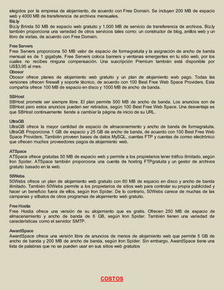 elegidos por la empresa de alojamiento, de acuerdo con Free Domain. Se incluyen 200 MB de espacio 
web y 4000 MB de transferencia de archivos mensuales. 
Biz.ly 
Biz.ly Brinda 50 MB de espacio web gratuito y 1.000 MB de servicio de transferencia de archivos. Biz.ly 
también proporciona una variedad de otros servicios tales como: un constructor de blog, anillos web y un 
libro de visitas, de acuerdo con Free Domain. 
Free Servers 
Free Servers proporciona 50 MB valor de espacio de formagratuita y la asignación de ancho de banda 
mensual es de 1 gigabyte. Free Servers coloca banners y ventanas emergentes en tu sitio web, por los 
cuales no recibes ninguna compensación. Una suscripción Premium también está disponible por 
US$3,95 al mes. 
Obosor 
Obosor ofrece planes de alojamiento web gratuito y un plan de alojamiento web pago. Todas las 
versiones ofrecen firewall y soporte técnico, de acuerdo con 100 Best Free Web Space Providers. Esta 
compañía ofrece 100 MB de espacio en disco y 1000 MB de ancho de banda. 
SBHost 
SBHost promete ser siempre libre. El plan permite 500 MB de ancho de banda. Los anuncios son de 
SBHost pero estos anuncios pueden ser retirados, según 100 Best Free Web Space. Una desventaja es 
que SBHost continuamente tiende a cambiar la página de inicio de su URL. 
UltraGB 
UltraGB ofrece la mayor cantidad de espacio de almacenamiento y ancho de banda de formagratuita. 
UltraGB Proporciona 1 GB de espacio y 25 GB de ancho de banda, de acuerdo con 100 Best Free Web 
Space Providers. También proveen bases de datos MySQL, cuentas FTP y cuentas de correo electrónico 
que ofrecen muchos proveedores pagos de alojamiento web. 
ATSpace 
ATSpace ofrece gratuitas 50 MB de espacio web y permite a los propietarios tener tráfico ilimitado, según 
Iron Spider. ATSpace también proporciona una cuenta de hosting FTPgratuita y un gestor de archivos 
gratuito basado en la web. 
50Webs 
50Webs ofrece un plan de alojamiento web gratuito con 60 MB de espacio en disco y ancho de banda 
ilimitado. También 50Webs permite a los propietarios de sitios web para controlar su propia publicidad y 
hacer un beneficio fuera de ellos, según Iron Spider. De lo contrario, 50Webs carece de muchas de las 
campanas y silbatos de otros programas de alojamiento web gratuito. 
Free Hostia 
Free Hostia ofrece una versión de su alojamiento que es gratis. Ofrecen 250 MB de espacio de 
almacenamiento y ancho de banda de 6 GB, según Iron Spider. También tienen una variedad de 
características como el servidor SMTP. 
AwardSpace 
AwardSpace ofrece una versión libre de anuncios de menos de alojamiento web que permite 5 GB de 
ancho de banda y 200 MB de ancho de banda, según Iron Spider. Sin embargo, AwardSpace tiene una 
lista de palabras que no se pueden usar en sus sitios web gratuitos 
COSTOS 
 