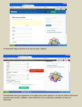 Primeramente elegí el dominio en el cual me quise registrar. 
Primeramente tenía que registrarme en la página para poder ingresar en el cual me pidieron información 
personal como nombre, apellidos, correo electrónico con su respectiva contraseña, la fecha de 
nacimiento. 
 