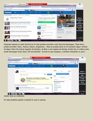 Después ingrese en este dominio en el cual puedes encontrar todo tipos de descargas. Tiene foros, 
podes encontrar fotos, música, videos, programas... Hace la prueba pone en el buscador algun nombre 
de algun disco de musica seguido de taringa y te lleva a una pagina de taringa donde hay un enlace para 
poder descargar dicho disco. Ahí encontraras de todo lo que busques, y también distraerte un poco 
viendo todo su contenido. 
En esta pestaña puedes compartir lo que tú quieras. 
 