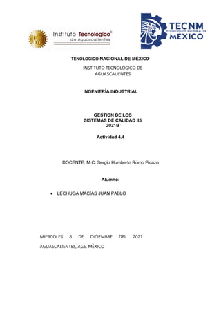 TENOLOGICO NACIONAL DE MÉXICO
INSTITUTO TECNOLÓGICO DE
AGUASCALIENTES
INGENIERÍA INDUSTRIAL
GESTION DE LOS
SISTEMAS DE CALIDAD II5
2021B
Actividad 4.4
DOCENTE: M.C. Sergio Humberto Romo Picazo
Alumno:
• LECHUGA MACÍAS JUAN PABLO
MIERCOLES 8 DE DICIEMBRE DEL 2021
AGUASCALIENTES, AGS. MÉXICO
 